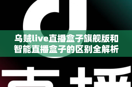 乌贼live直播盒子旗舰版和智能直播盒子的区别全解析：选对设备，直播效果翻倍的终极选购指南