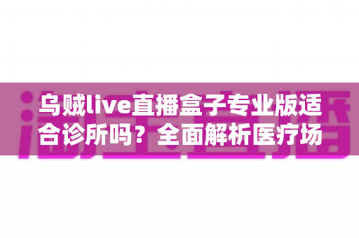 乌贼live直播盒子专业版适合诊所吗？全面解析医疗场景下的应用价值、合规要点与实施指南