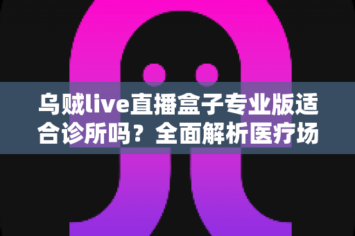 乌贼live直播盒子专业版适合诊所吗？全面解析医疗场景下的应用价值、合规要点与实施指南