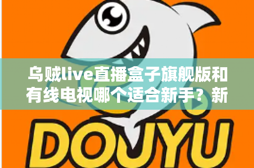 乌贼live直播盒子旗舰版和有线电视哪个适合新手？新手选购与使用全攻略