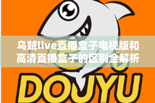 乌贼live直播盒子电视版和高清直播盒子的区别全解析：选对盒子，畅享大屏观影新体验