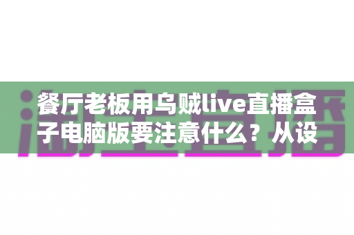 餐厅老板用乌贼live直播盒子电脑版要注意什么?从设备到合规的全流程避坑指南 餐厅老板用乌贼live直播盒子电脑版要注意什么?从设备到合规的全流程避坑指南