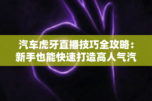 汽车虎牙直播技巧全攻略：新手也能快速打造高人气汽车直播间的实战指南
