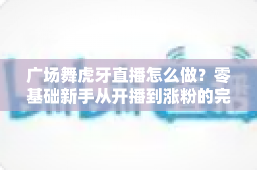 广场舞虎牙直播怎么做?零基础新手从开播到涨粉的完整实战指南 广场舞虎牙直播怎么做?零基础新手从开播到涨粉的完整实战指南