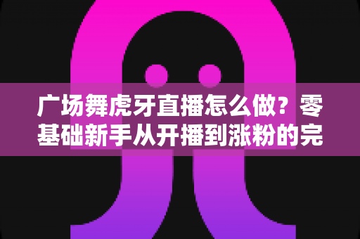 广场舞虎牙直播怎么做?零基础新手从开播到涨粉的完整实战指南 广场舞虎牙直播怎么做?零基础新手从开播到涨粉的完整实战指南