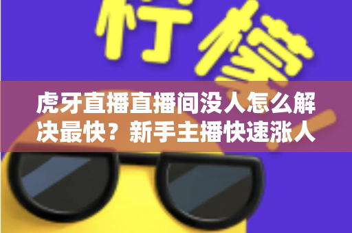 虎牙直播直播间没人怎么解决最快？新手主播快速涨人气的实用指南
