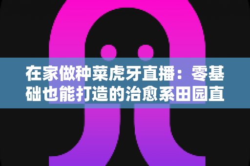 在家做种菜虎牙直播：零基础也能打造的治愈系田园直播间全攻略