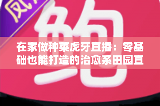 在家做种菜虎牙直播：零基础也能打造的治愈系田园直播间全攻略