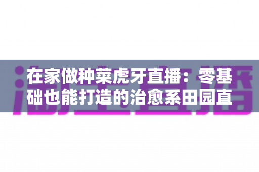 在家做种菜虎牙直播：零基础也能打造的治愈系田园直播间全攻略