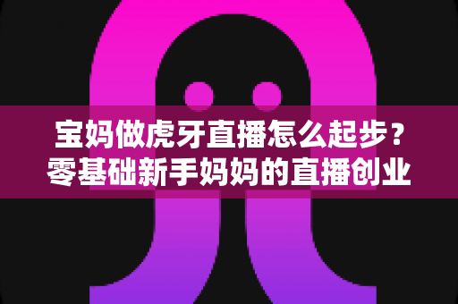 宝妈做虎牙直播怎么起步？零基础新手妈妈的直播创业全攻略