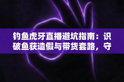 钓鱼虎牙直播避坑指南：识破鱼获造假与带货套路，守护钓友的钱包与热情