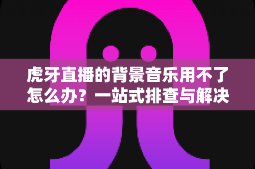 虎牙直播的背景音乐用不了怎么办？一站式排查与解决全攻略，助你快速恢复直播氛围