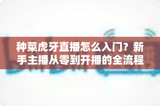 种菜虎牙直播怎么入门?新手主播从零到开播的全流程实战指南 种菜虎牙直播怎么入门?新手主播从零到开播的全流程实战指南