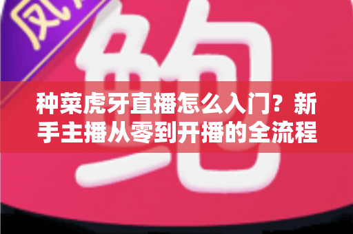 种菜虎牙直播怎么入门?新手主播从零到开播的全流程实战指南 种菜虎牙直播怎么入门?新手主播从零到开播的全流程实战指南