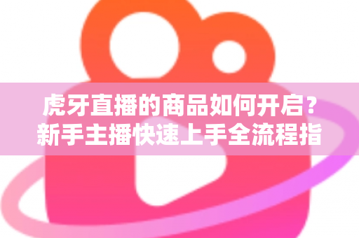 虎牙直播的商品如何开启?新手主播快速上手全流程指南 虎牙直播的商品如何开启?新手主播快速上手全流程指南