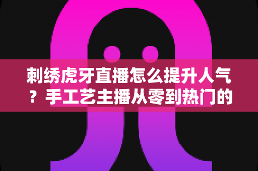 刺绣虎牙直播怎么提升人气？手工艺主播从零到热门的实战全攻略