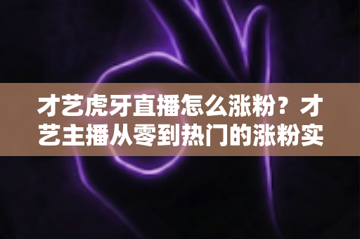 才艺虎牙直播怎么涨粉?才艺主播从零到热门的涨粉实战指南 才艺虎牙直播怎么涨粉?才艺主播从零到热门的涨粉实战指南