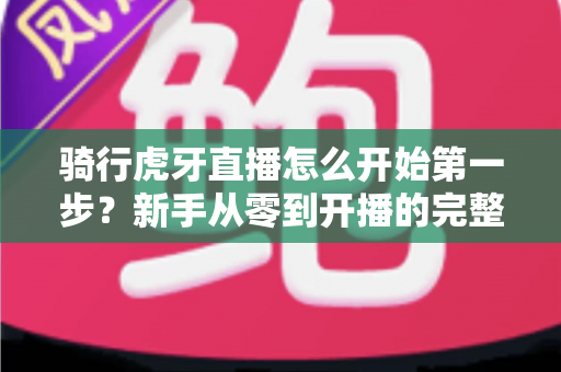 骑行虎牙直播怎么开始第一步？新手从零到开播的完整实战指南
