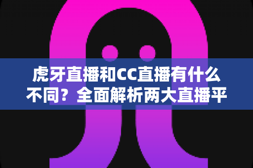 虎牙直播和CC直播有什么不同？全面解析两大直播平台的核心区别与选择指南