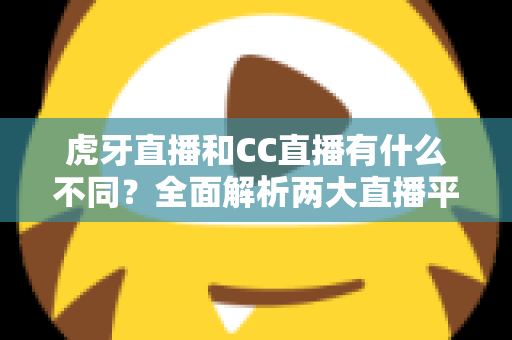 虎牙直播和CC直播有什么不同？全面解析两大直播平台的核心区别与选择指南
