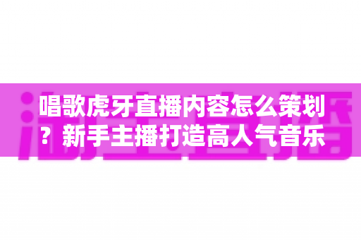 唱歌虎牙直播内容怎么策划？新手主播打造高人气音乐直播间的完整策划指南