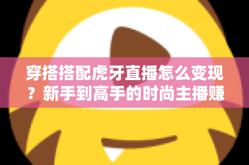 穿搭搭配虎牙直播怎么变现？新手到高手的时尚主播赚钱全攻略