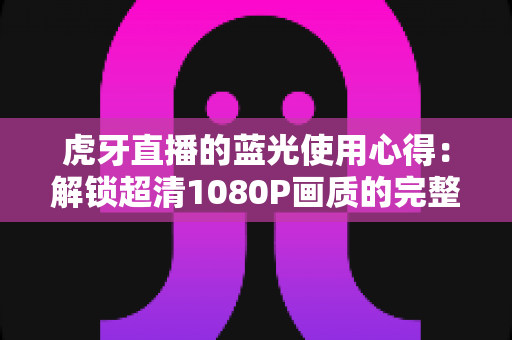 虎牙直播的蓝光使用心得：解锁超清1080P画质的完整攻略与观看体验分享