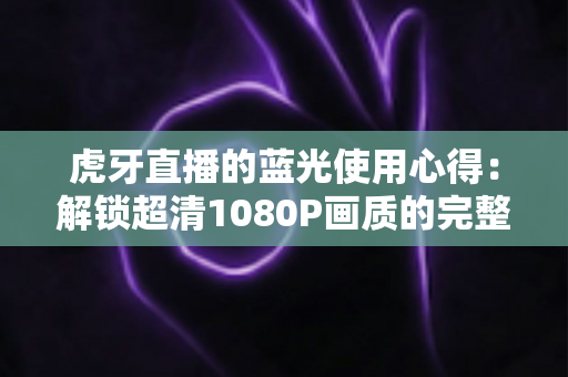 虎牙直播的蓝光使用心得：解锁超清1080P画质的完整攻略与观看体验分享