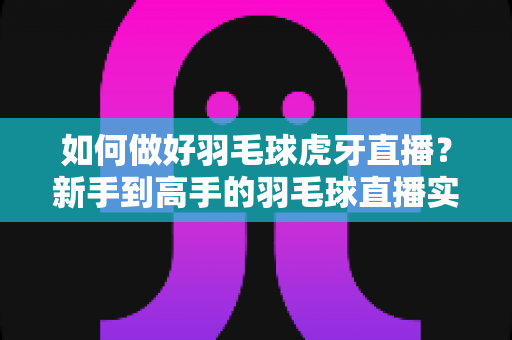 如何做好羽毛球虎牙直播？新手到高手的羽毛球直播实战指南