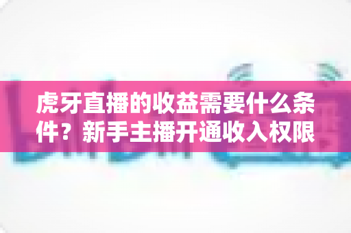 虎牙直播的收益需要什么条件？新手主播开通收入权限与提升收益的完整指南