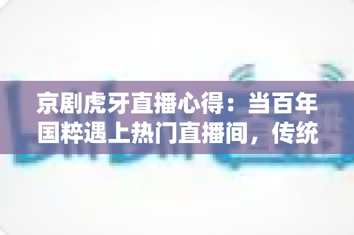 京剧虎牙直播心得:当百年国粹遇上热门直播间,传统文化焕发新生机 京剧虎牙直播心得:当百年国粹遇上热门直播间,传统文化焕发新生机