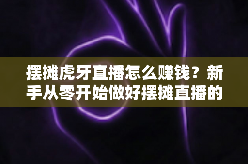 摆摊虎牙直播怎么赚钱?新手从零开始做好摆摊直播的完整变现指南 摆摊虎牙直播怎么赚钱?新手从零开始做好摆摊直播的完整变现指南