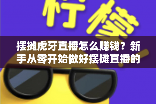 摆摊虎牙直播怎么赚钱？新手从零开始做好摆摊直播的完整变现指南