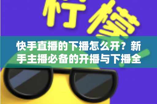 快手直播的下播怎么开？新手主播必备的开播与下播全流程实操指南