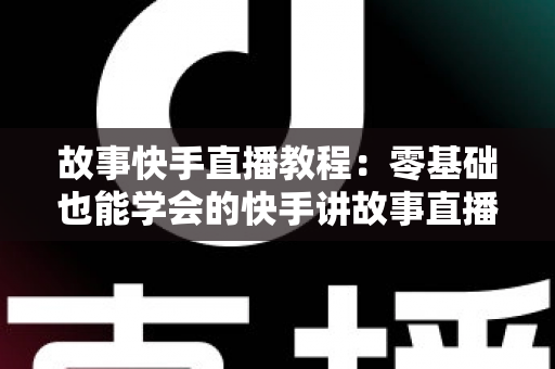 故事快手直播教程：零基础也能学会的快手讲故事直播全流程实战指南