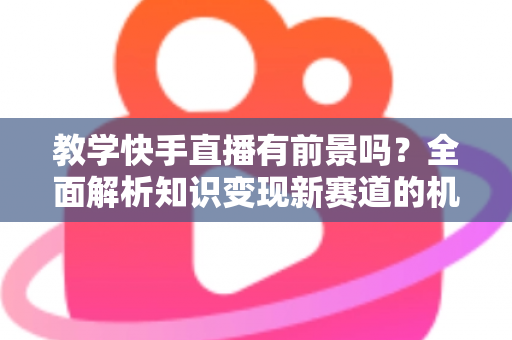 教学快手直播有前景吗?全面解析知识变现新赛道的机遇、挑战与实战指南 教学快手直播有前景吗?全面解析知识变现新赛道的机遇、挑战与实战指南