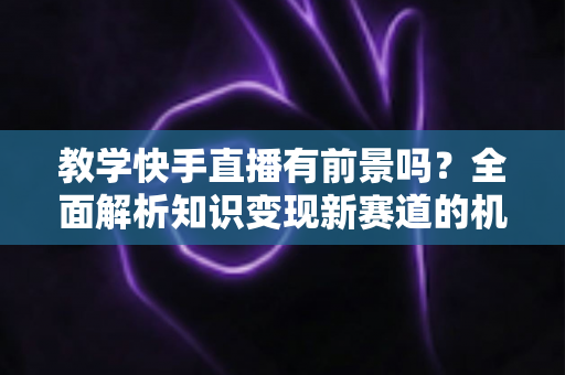 教学快手直播有前景吗?全面解析知识变现新赛道的机遇、挑战与实战指南 教学快手直播有前景吗?全面解析知识变现新赛道的机遇、挑战与实战指南