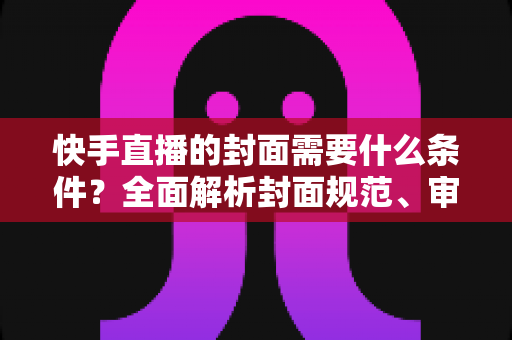快手直播的封面需要什么条件？全面解析封面规范、审核标准与优化技巧