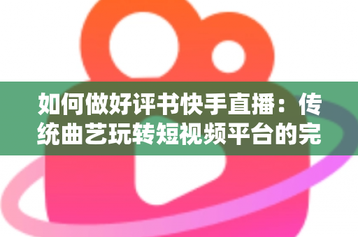 如何做好评书快手直播：传统曲艺玩转短视频平台的完整实战攻略