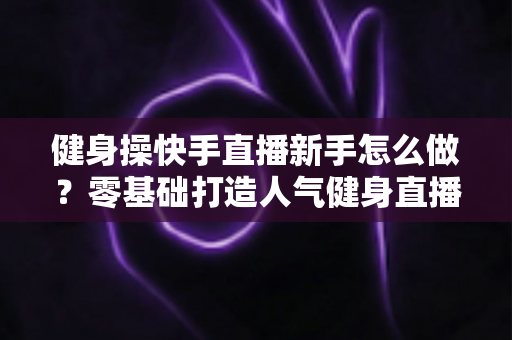 健身操快手直播新手怎么做?零基础打造人气健身直播间的实用指南 健身操快手直播新手怎么做?零基础打造人气健身直播间的实用指南