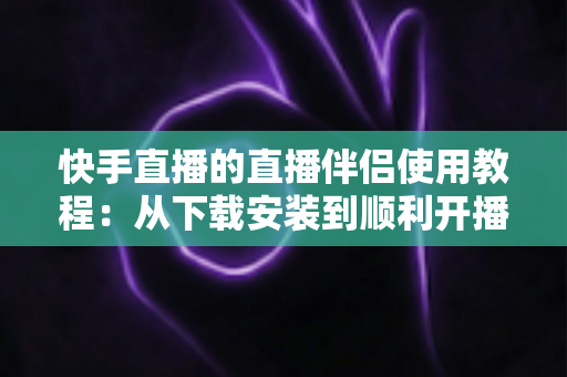 快手直播的直播伴侣使用教程:从下载安装到顺利开播的全流程实战指南 快手直播的直播伴侣使用教程:从下载安装到顺利开播的全流程实战指南