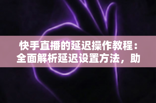 快手直播的延迟操作教程：全面解析延迟设置方法，助你轻松保护隐私、提升直播体验