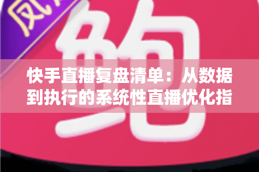 快手直播复盘清单：从数据到执行的系统性直播优化指南