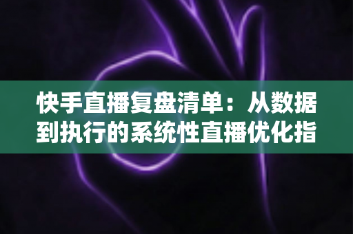 快手直播复盘清单：从数据到执行的系统性直播优化指南