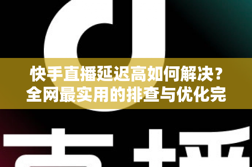 快手直播延迟高如何解决？全网最实用的排查与优化完整指南