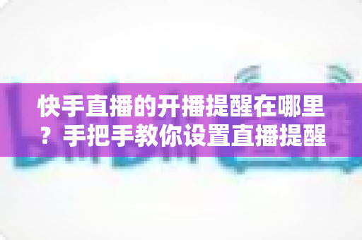 快手直播的开播提醒在哪里?手把手教你设置直播提醒,从此不错过任何精彩直播 快手直播的开播提醒在哪里?手把手教你设置直播提醒,从此不错过任何精彩直播