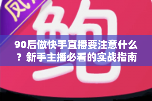 90后做快手直播要注意什么？新手主播必看的实战指南与避坑攻略