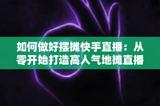 如何做好摆摊快手直播：从零开始打造高人气地摊直播的实战指南