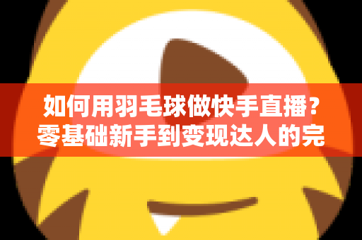 如何用羽毛球做快手直播？零基础新手到变现达人的完整攻略