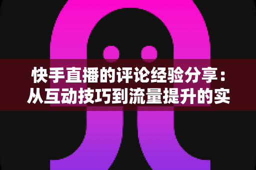 快手直播的评论经验分享：从互动技巧到流量提升的实战全攻略